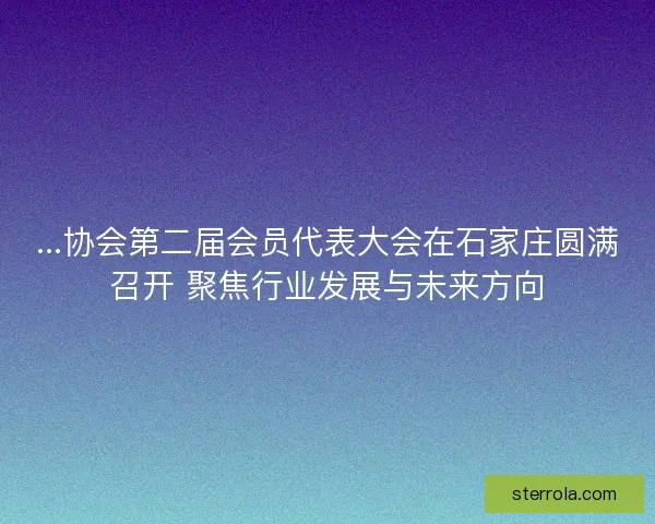 ...协会第二届会员代表大会在石家庄圆满召开 聚焦行业发展与未来方向
