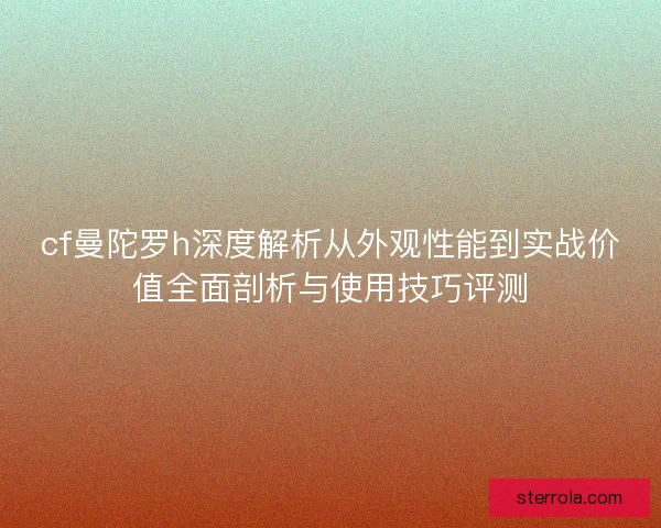 cf曼陀罗h深度解析从外观性能到实战价值全面剖析与使用技巧评测