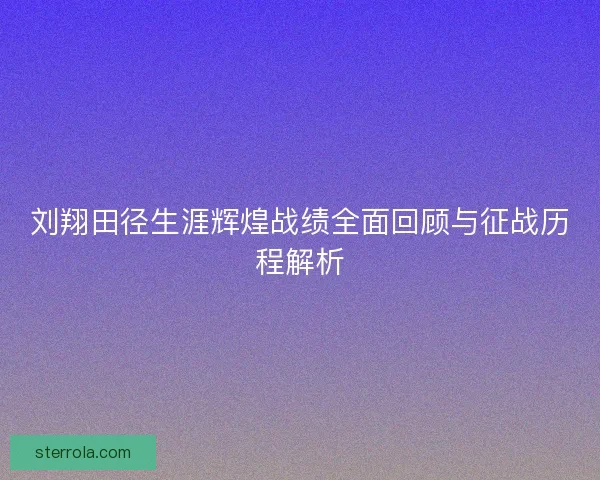 刘翔田径生涯辉煌战绩全面回顾与征战历程解析