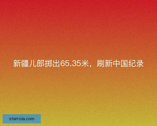 新疆儿郎掷出65.35米，刷新中国纪录