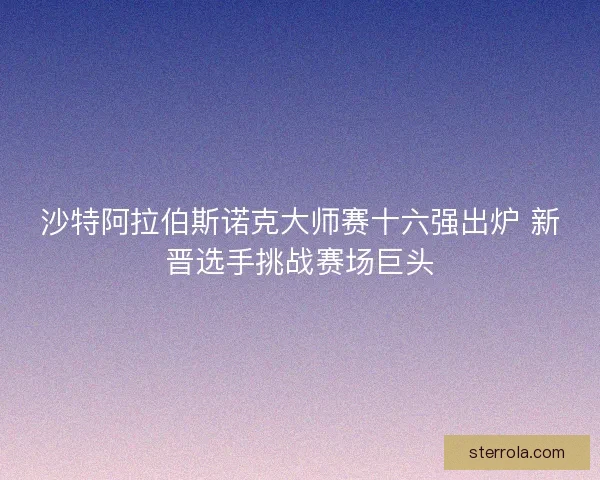 沙特阿拉伯斯诺克大师赛十六强出炉 新晋选手挑战赛场巨头