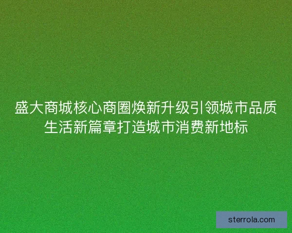 盛大商城核心商圈焕新升级引领城市品质生活新篇章打造城市消费新地标
