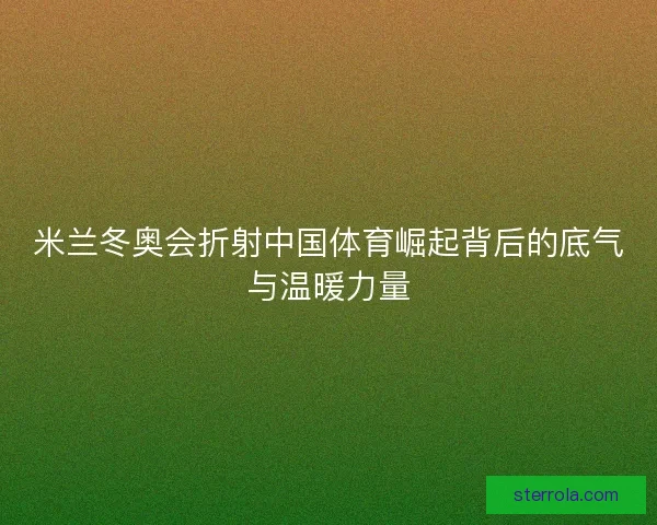 米兰冬奥会折射中国体育崛起背后的底气与温暖力量 米兰冬奥会折射中国体育崛起背后的底气与温暖力量