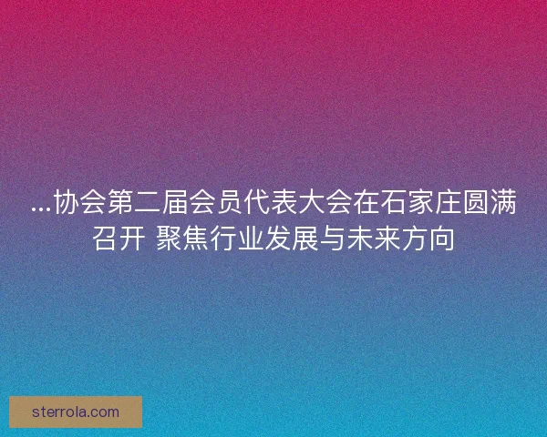 ...协会第二届会员代表大会在石家庄圆满召开 聚焦行业发展与未来方向
