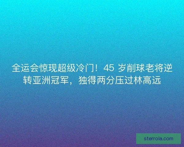 全运会惊现超级冷门！45 岁削球老将逆转亚洲冠军，独得两分压过林高远