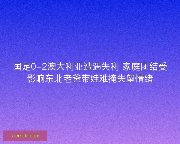 国足0-2澳大利亚遭遇失利 家庭团结受影响东北老爸带娃难掩失望情绪