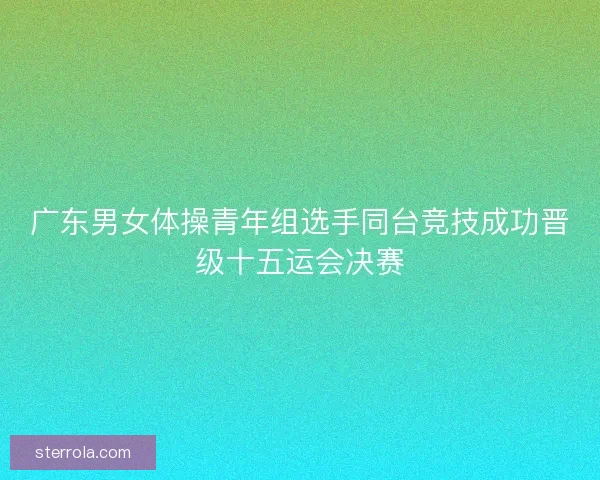 广东男女体操青年组选手同台竞技成功晋级十五运会决赛 广东男女体操青年组选手同台竞技成功晋级十五运会决赛