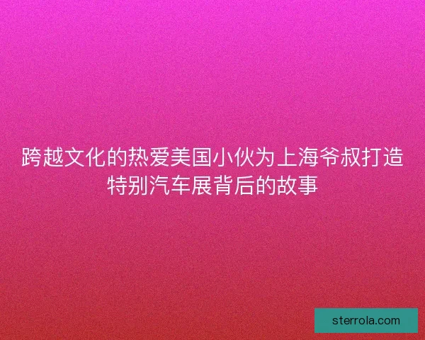 跨越文化的热爱美国小伙为上海爷叔打造特别汽车展背后的故事 跨越文化的热爱美国小伙为上海爷叔打造特别汽车展背后的故事
