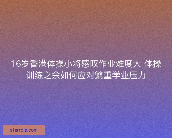 16岁香港体操小将感叹作业难度大 体操训练之余如何应对繁重学业压力