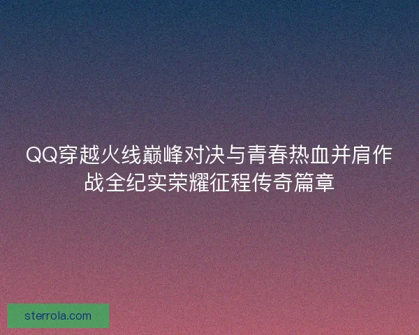QQ穿越火线巅峰对决与青春热血并肩作战全纪实荣耀征程传奇篇章 QQ穿越火线巅峰对决与青春热血并肩作战全纪实荣耀征程传奇篇章