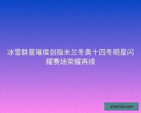 冰雪群星璀璨剑指米兰冬奥十四冬明星闪耀赛场荣耀再续
