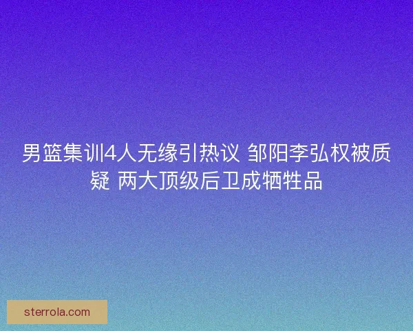 男篮集训4人无缘引热议 邹阳李弘权被质疑 两大顶级后卫成牺牲品