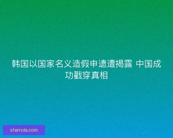 韩国以国家名义造假申遗遭揭露 中国成功戳穿真相