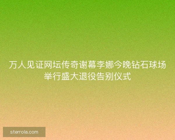 万人见证网坛传奇谢幕李娜今晚钻石球场举行盛大退役告别仪式