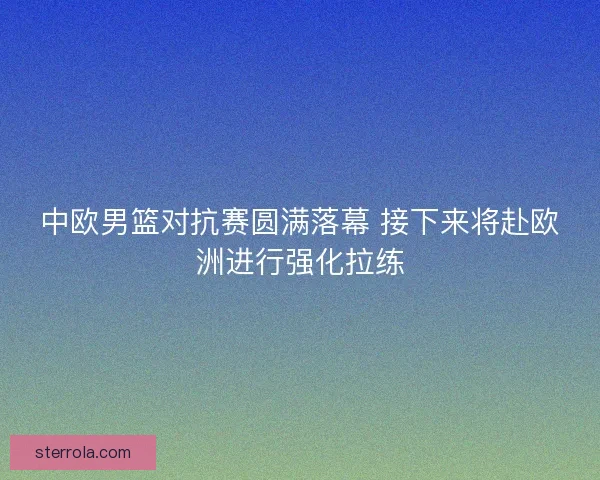 中欧男篮对抗赛圆满落幕 接下来将赴欧洲进行强化拉练