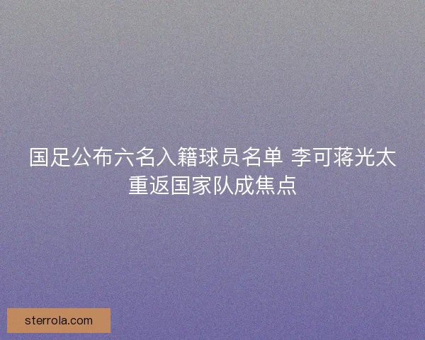 国足公布六名入籍球员名单 李可蒋光太重返国家队成焦点 国足公布六名入籍球员名单 李可蒋光太重返国家队成焦点