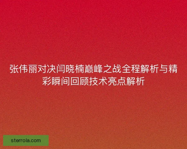 张伟丽对决闫晓楠巅峰之战全程解析与精彩瞬间回顾技术亮点解析 张伟丽对决闫晓楠巅峰之战全程解析与精彩瞬间回顾技术亮点解析