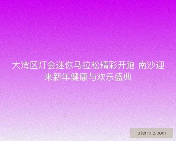 大湾区灯会迷你马拉松精彩开跑 南沙迎来新年健康与欢乐盛典 大湾区灯会迷你马拉松精彩开跑 南沙迎来新年健康与欢乐盛典