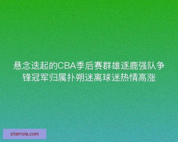 悬念迭起的CBA季后赛群雄逐鹿强队争锋冠军归属扑朔迷离球迷热情高涨 悬念迭起的CBA季后赛群雄逐鹿强队争锋冠军归属扑朔迷离球迷热情高涨