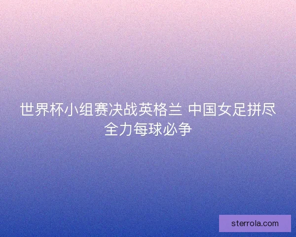 世界杯小组赛决战英格兰 中国女足拼尽全力每球必争 世界杯小组赛决战英格兰 中国女足拼尽全力每球必争
