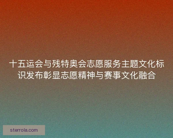 十五运会与残特奥会志愿服务主题文化标识发布彰显志愿精神与赛事文化融合 十五运会与残特奥会志愿服务主题文化标识发布彰显志愿精神与赛事文化融合