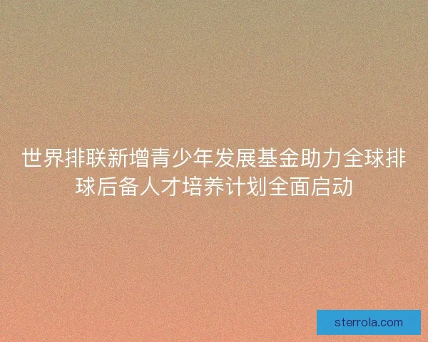 世界排联新增青少年发展基金助力全球排球后备人才培养计划全面启动