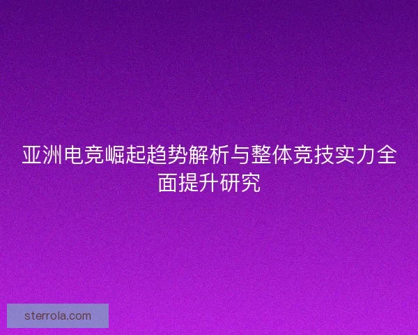 亚洲电竞崛起趋势解析与整体竞技实力全面提升研究 亚洲电竞崛起趋势解析与整体竞技实力全面提升研究