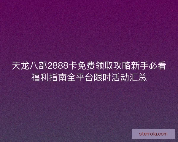 天龙八部2888卡免费领取攻略新手必看福利指南全平台限时活动汇总