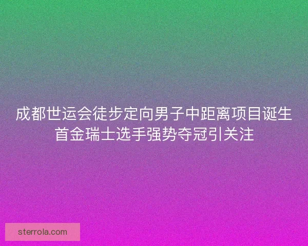 成都世运会徒步定向男子中距离项目诞生首金瑞士选手强势夺冠引关注