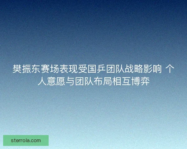 樊振东赛场表现受国乒团队战略影响 个人意愿与团队布局相互博弈