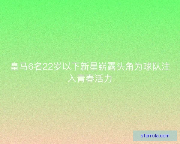 皇马6名22岁以下新星崭露头角为球队注入青春活力