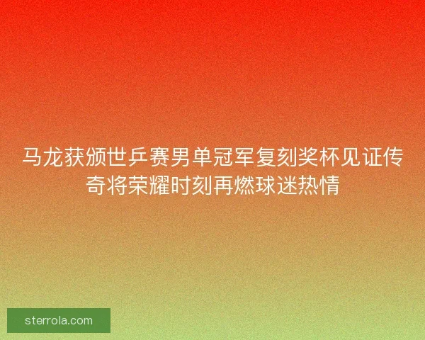 马龙获颁世乒赛男单冠军复刻奖杯见证传奇将荣耀时刻再燃球迷热情