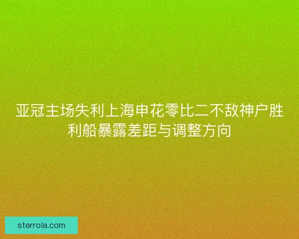 亚冠主场失利上海申花零比二不敌神户胜利船暴露差距与调整方向