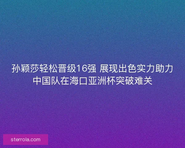 孙颖莎轻松晋级16强 展现出色实力助力中国队在海口亚洲杯突破难关 孙颖莎轻松晋级16强 展现出色实力助力中国队在海口亚洲杯突破难关