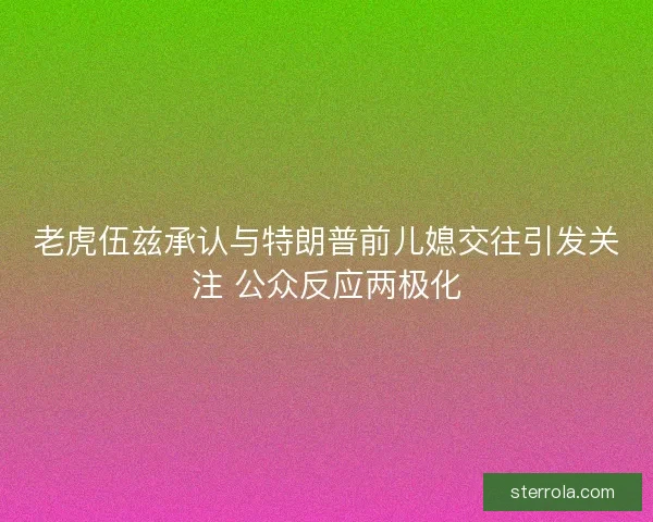 老虎伍兹承认与特朗普前儿媳交往引发关注 公众反应两极化 老虎伍兹承认与特朗普前儿媳交往引发关注 公众反应两极化