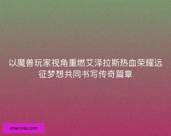 以魔兽玩家视角重燃艾泽拉斯热血荣耀远征梦想共同书写传奇篇章 以魔兽玩家视角重燃艾泽拉斯热血荣耀远征梦想共同书写传奇篇章